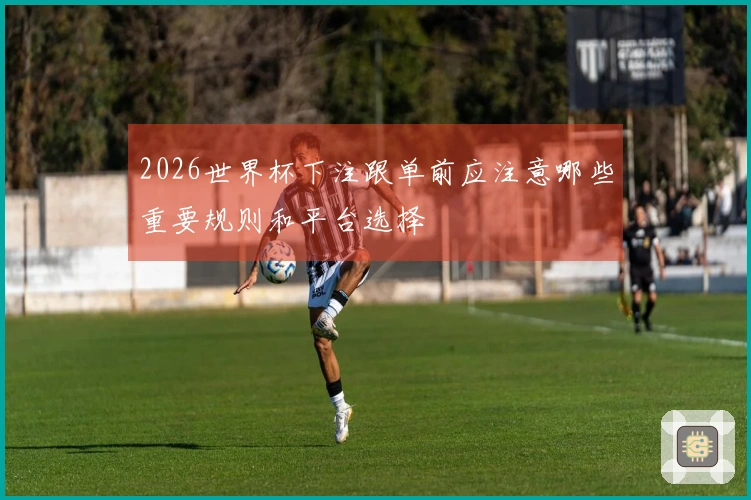 2026世界杯下注跟单前应注意哪些重要规则和平台选择
